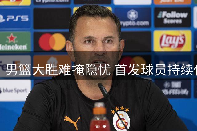 男篮大胜难掩隐忧 首发球员持续低迷引争议