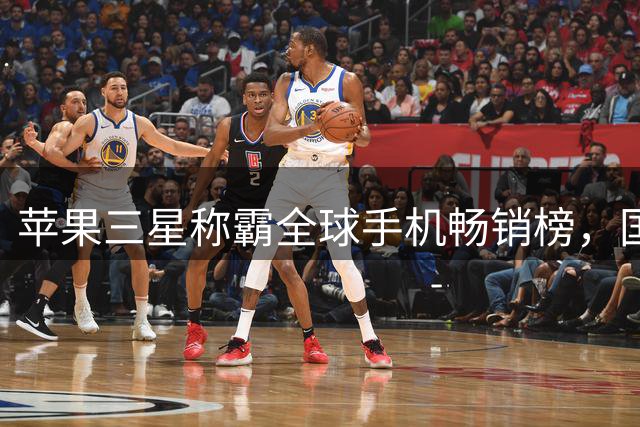 苹果三星称霸全球手机畅销榜，国产手机集体失声